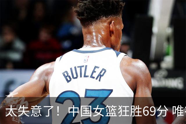 太失意了！中国女篮狂胜69分 唯有一人0分 累计3场0分 再不努力就淘汰