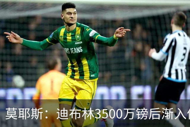 莫耶斯：迪布林3500万镑后渐入佳境，考虑让阿尔卡拉斯踢中锋